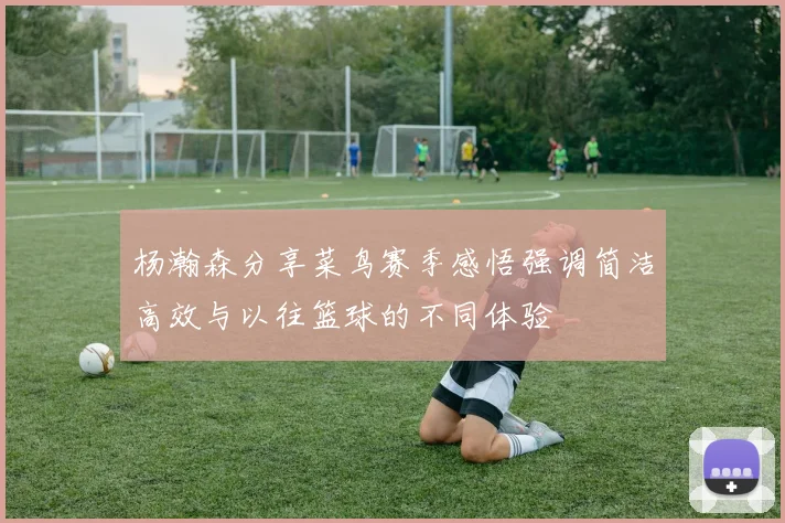 杨瀚森分享菜鸟赛季感悟强调简洁高效与以往篮球的不同体验