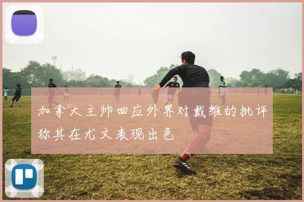 加拿大主帅回应外界对戴维的批评称其在尤文表现出色