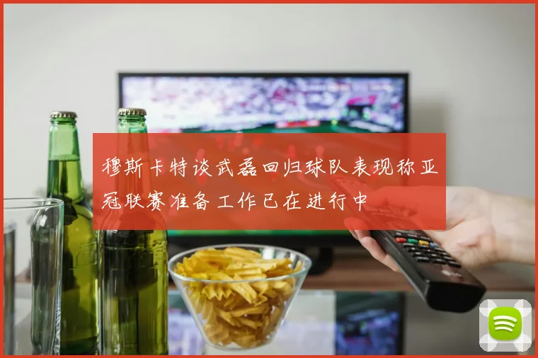 穆斯卡特谈武磊回归球队表现称亚冠联赛准备工作已在进行中