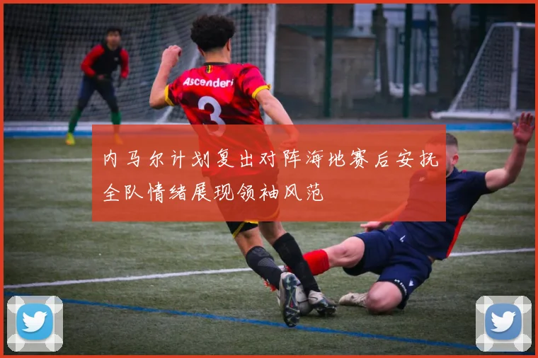 内马尔计划复出对阵海地赛后安抚全队情绪展现领袖风范