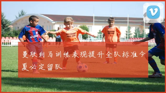 曼联利马训练表现提升全队标准今夏必定留队