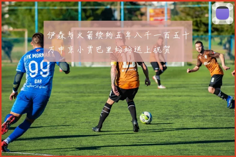 伊森与火箭续约五年八千一百五十万申京小贾巴里纷纷送上祝贺
