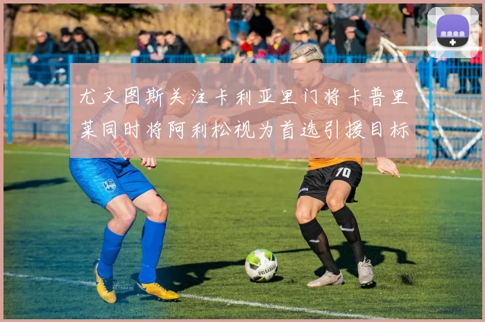 尤文图斯关注卡利亚里门将卡普里莱同时将阿利松视为首选引援目标