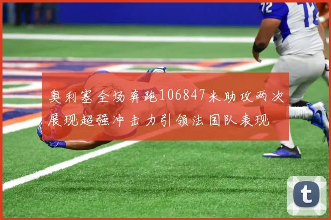 奥利塞全场奔跑106847米助攻两次展现超强冲击力引领法国队表现