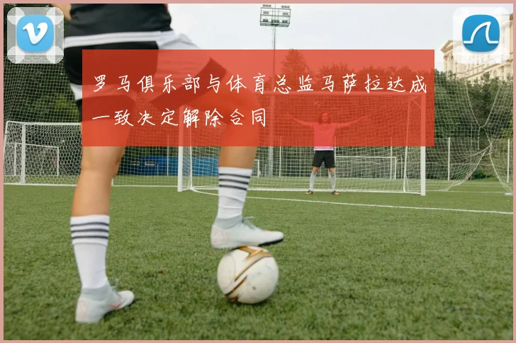罗马俱乐部与体育总监马萨拉达成一致决定解除合同