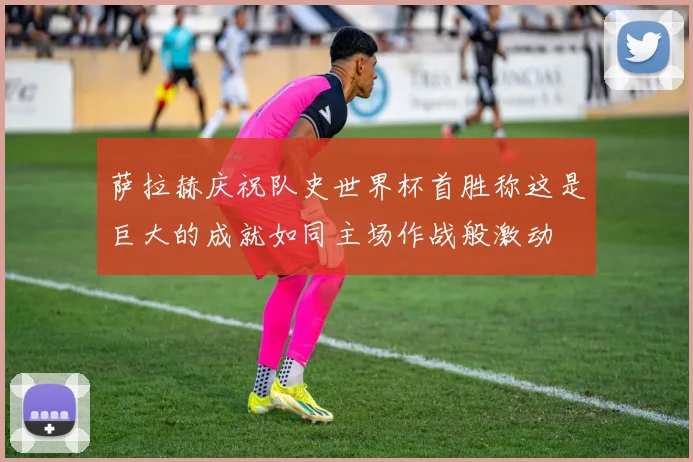 萨拉赫庆祝队史世界杯首胜称这是巨大的成就如同主场作战般激动
