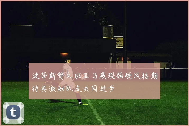 波蒂斯赞文班亚马展现强硬风格期待其激励队友共同进步