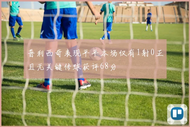 普利西奇表现平平本场仅有1射0正且无关键传球获评68分