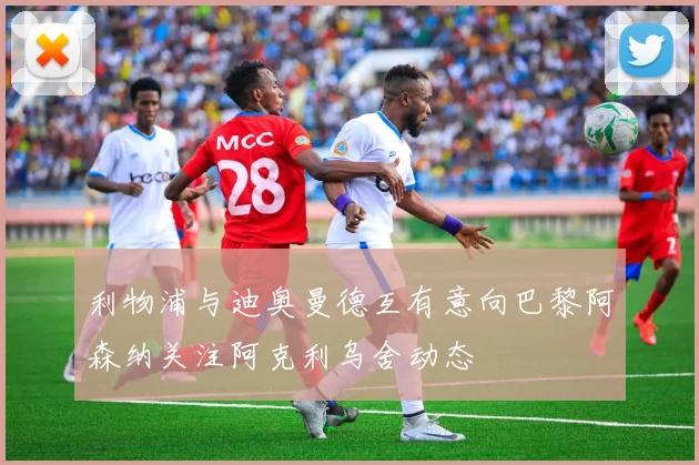 利物浦与迪奥曼德互有意向巴黎阿森纳关注阿克利乌舍动态