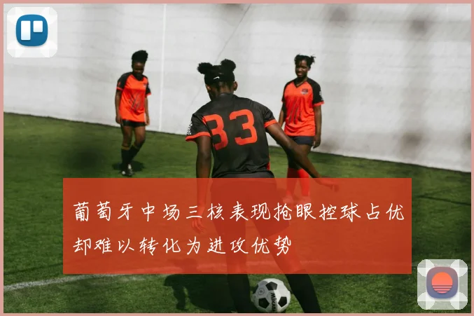 葡萄牙中场三核表现抢眼控球占优却难以转化为进攻优势
