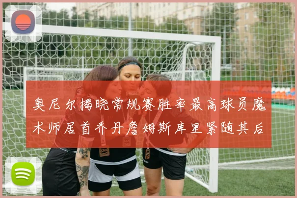 奥尼尔揭晓常规赛胜率最高球员魔术师居首乔丹詹姆斯库里紧随其后