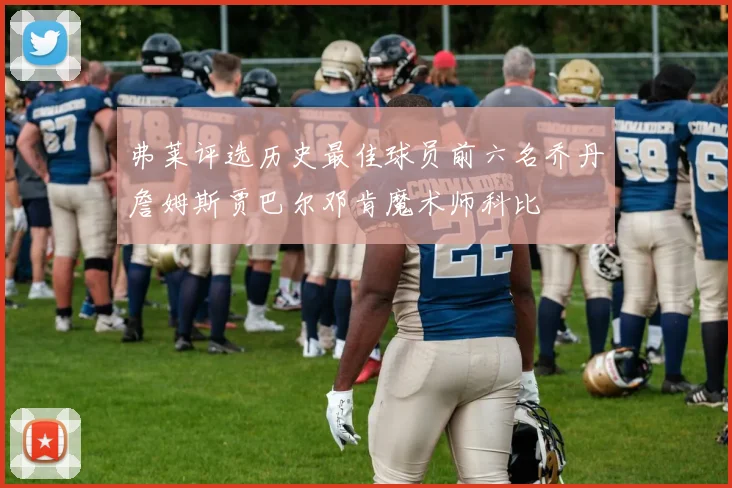 弗莱评选历史最佳球员前六名乔丹詹姆斯贾巴尔邓肯魔术师科比