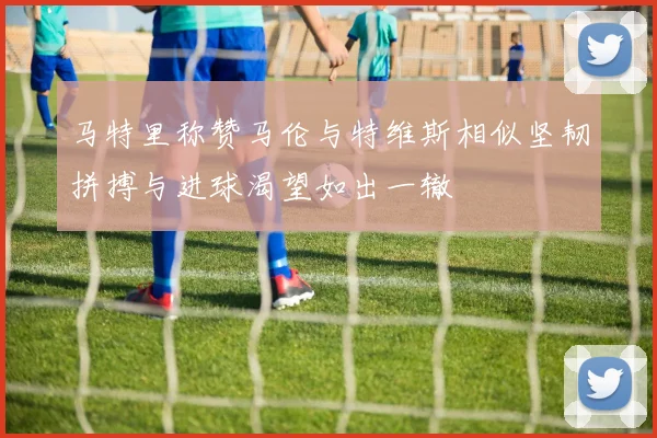 马特里称赞马伦与特维斯相似坚韧拼搏与进球渴望如出一辙