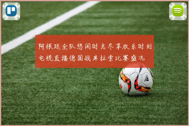 阿根廷全队悠闲时光尽享欢乐时刻电视直播德国战库拉索比赛盛况