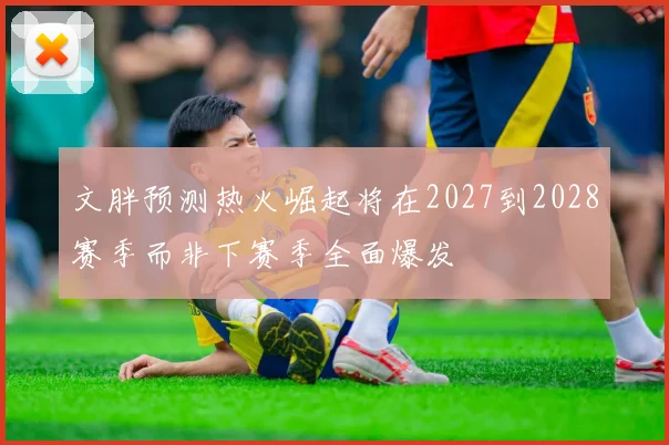 文胖预测热火崛起将在2027到2028赛季而非下赛季全面爆发