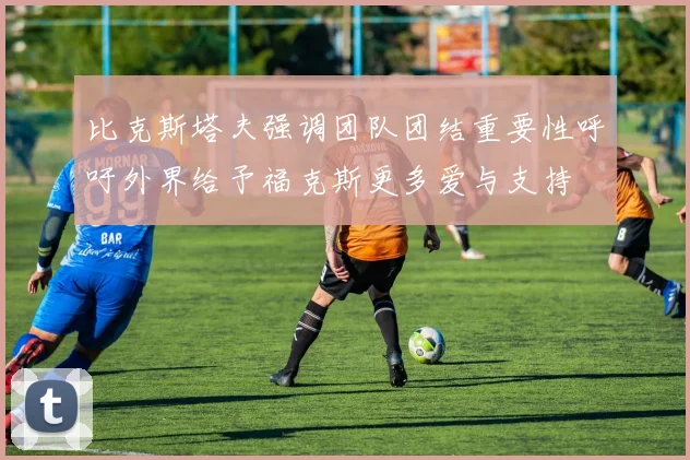 比克斯塔夫强调团队团结重要性呼吁外界给予福克斯更多爱与支持