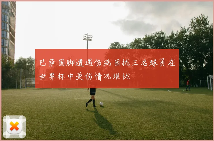 巴萨国脚遭遇伤病困扰三名球员在世界杯中受伤情况堪忧