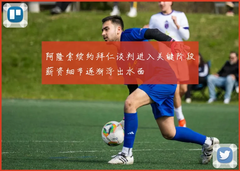 阿隆索续约拜仁谈判进入关键阶段薪资细节逐渐浮出水面