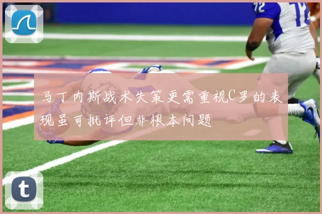 马丁内斯战术失策更需重视C罗的表现虽可批评但非根本问题