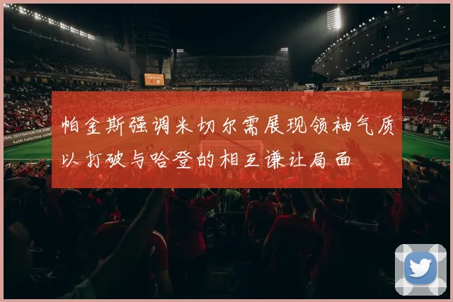 帕金斯强调米切尔需展现领袖气质以打破与哈登的相互谦让局面