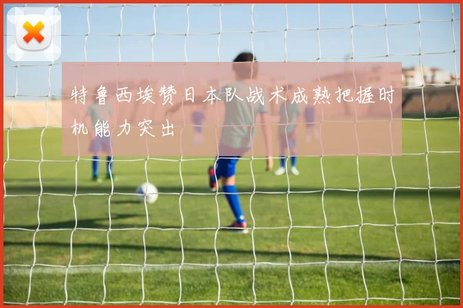 特鲁西埃赞日本队战术成熟把握时机能力突出