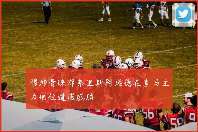 穆帅青睐邓弗里斯阿诺德在皇马主力地位遭遇威胁