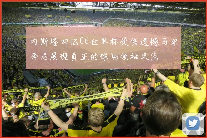 内斯塔回忆06世界杯受伤遗憾马尔蒂尼展现真正的球场领袖风范