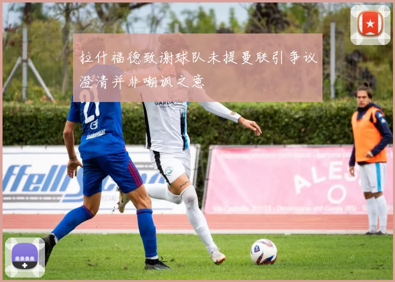 拉什福德致谢球队未提曼联引争议澄清并非嘲讽之意