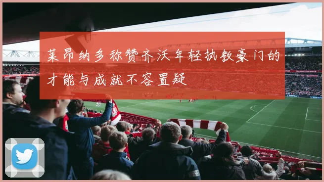 莱昂纳多称赞齐沃年轻执教豪门的才能与成就不容置疑