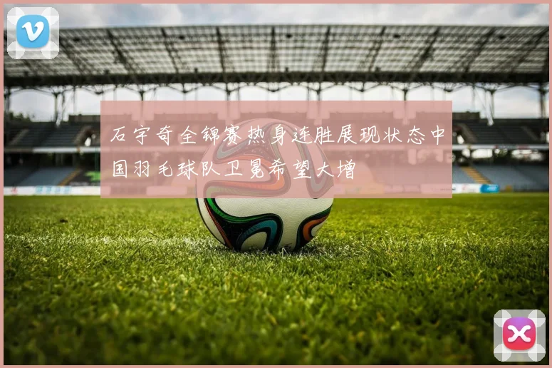 石宇奇全锦赛热身连胜展现状态中国羽毛球队卫冕希望大增