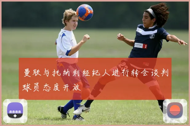 曼联与托纳利经纪人进行转会谈判球员态度开放