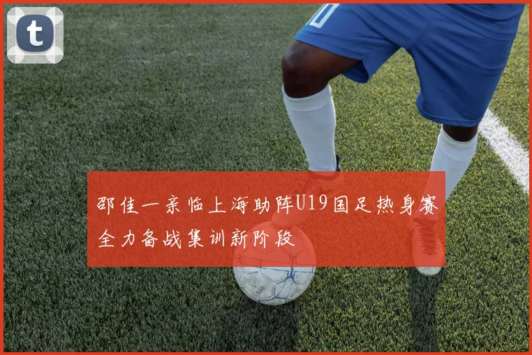 邵佳一亲临上海助阵U19国足热身赛全力备战集训新阶段